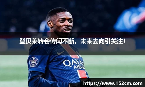 登贝莱转会传闻不断，未来去向引关注！