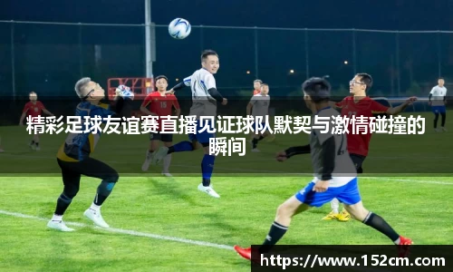 精彩足球友谊赛直播见证球队默契与激情碰撞的瞬间