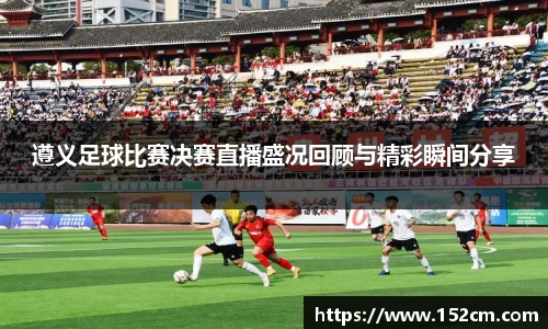 遵义足球比赛决赛直播盛况回顾与精彩瞬间分享